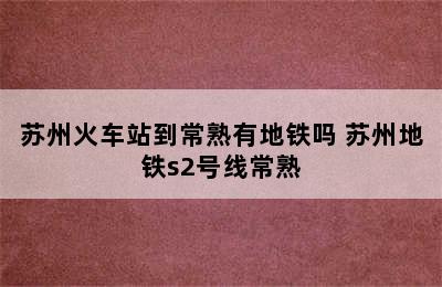 苏州火车站到常熟有地铁吗 苏州地铁s2号线常熟